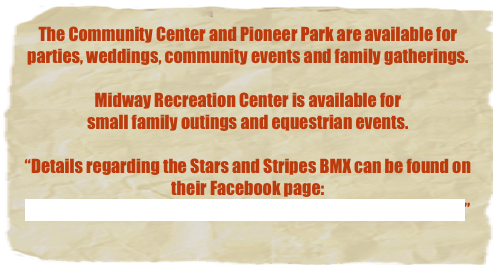 The Community Center and Pioneer Park are available for 
parties, weddings, community events and family gatherings.

Midway Recreation Center is available for 
small family outings and equestrian events.

“Details regarding the Stars and Stripes BMX can be found on their Facebook page:https://www.facebook.com/starsandstripesbmx/?ref=py_c”
