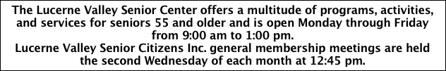 The Lucerne Valley Senior Center offers a multitude of programs, activities, and services for seniors 55 and older and is open Monday through Friday from 9:00 am to 1:00 pm.
Lucerne Valley Senior Citizens Inc. general membership meetings are held the second Wednesday of each month at 12:45 pm.